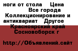 ноги от стола. › Цена ­ 12 000 - Все города Коллекционирование и антиквариат » Другое   . Красноярский край,Сосновоборск г.